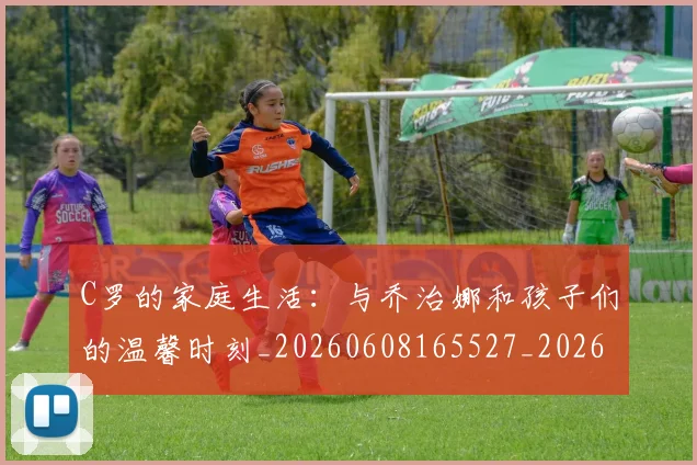C罗的家庭生活:与乔治娜和孩子们的温馨时刻_20260608165527_20260701213358_20260712052115