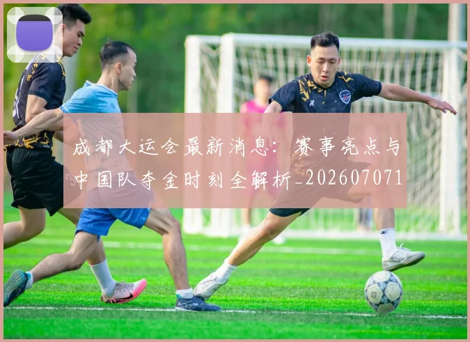 成都大运会最新消息:赛事亮点与中国队夺金时刻全解析_20260707143721_20260723181353