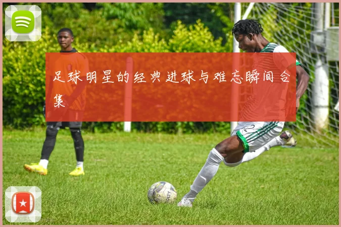 足球明星的经典进球与难忘瞬间合集