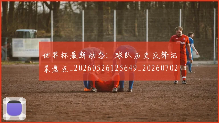世界杯最新动态：球队历史交锋记录盘点_20260526125649_20260702174211