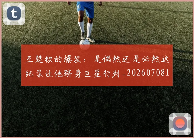 王楚钦的爆发，是偶然还是必然这纪录让他跻身巨星行列_20260708191316