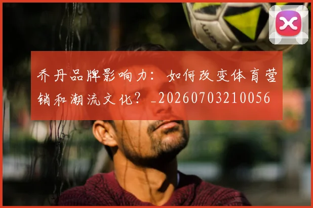 乔丹品牌影响力:如何改变体育营销和潮流文化?_20260703210056