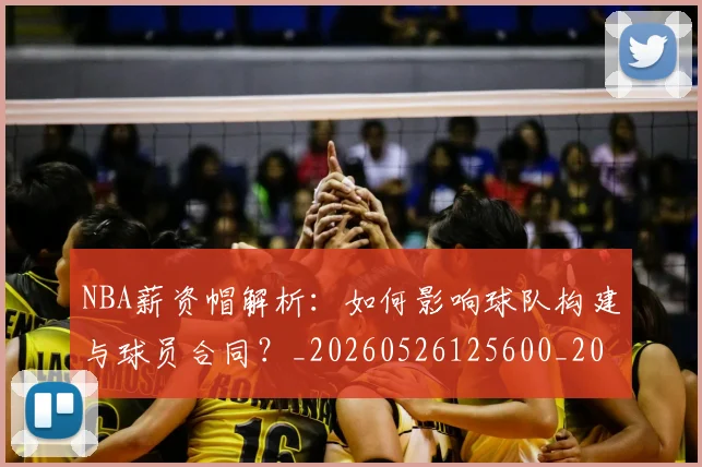 NBA薪资帽解析:如何影响球队构建与球员合同?_20260526125600_20260702171419