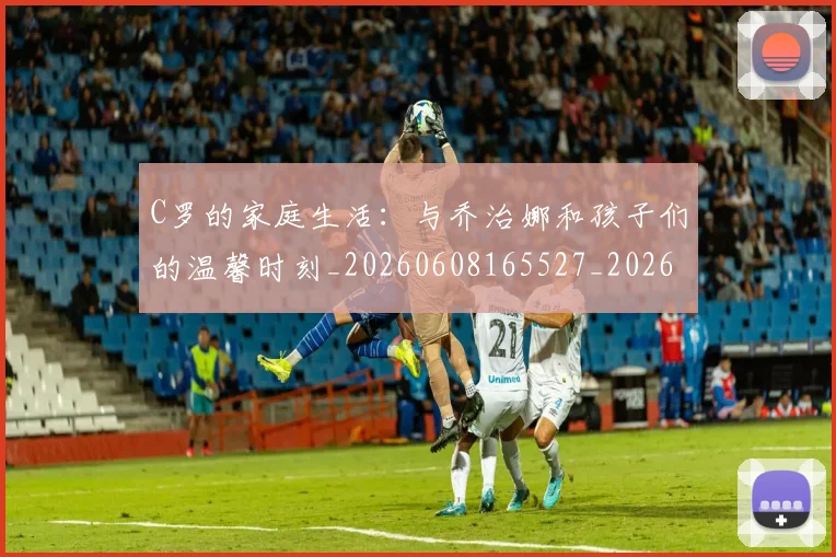 C罗的家庭生活:与乔治娜和孩子们的温馨时刻_20260608165527_20260701213358_20260712052115