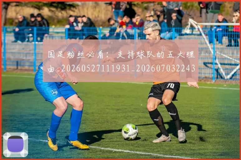 国足粉丝必看：支持球队的五大理由_20260527111931_20260703224346_20260719165211