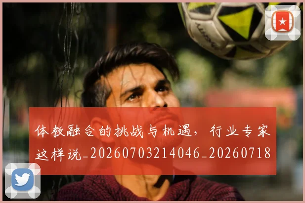 体教融合的挑战与机遇,行业专家这样说_20260703214046_20260718003501