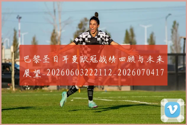 巴黎圣日耳曼欧冠战绩回顾与未来展望_20260603222112_20260704171132_20260722154350