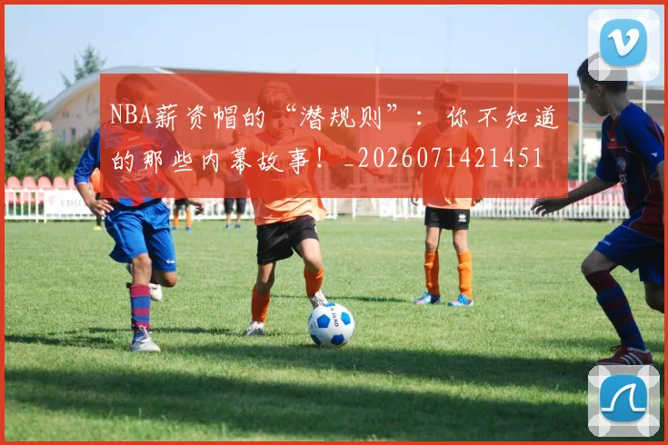 NBA薪资帽的“潜规则”：你不知道的那些内幕故事！_20260714214516