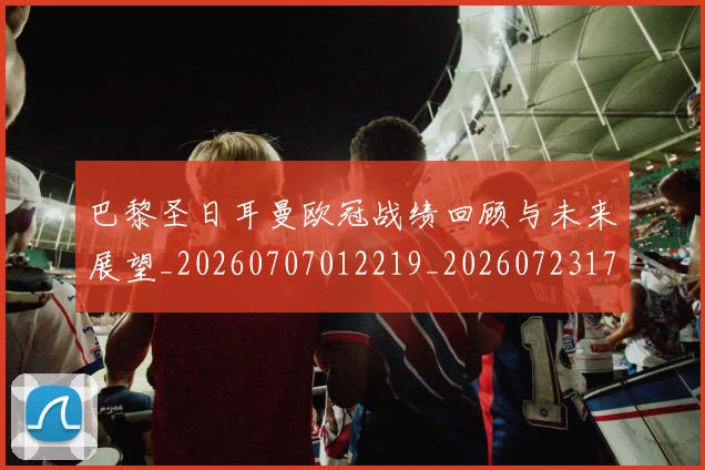 巴黎圣日耳曼欧冠战绩回顾与未来展望_20260707012219_20260723172141