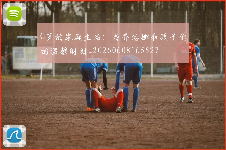C罗的家庭生活：与乔治娜和孩子们的温馨时刻_20260608165527