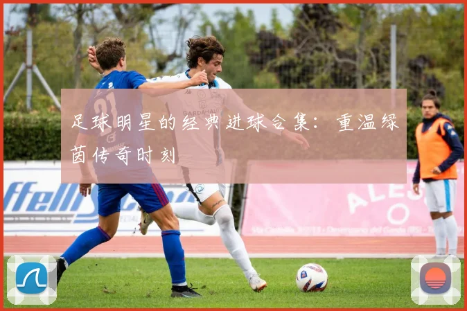 足球明星的经典进球合集:重温绿茵传奇时刻