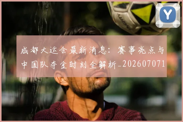 成都大运会最新消息：赛事亮点与中国队夺金时刻全解析_20260707143721_20260723181353