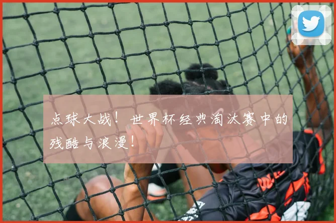 点球大战！世界杯经典淘汰赛中的残酷与浪漫！