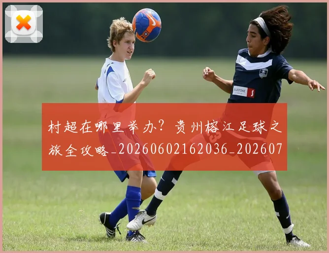 村超在哪里举办?贵州榕江足球之旅全攻略_20260602162036_20260707022341