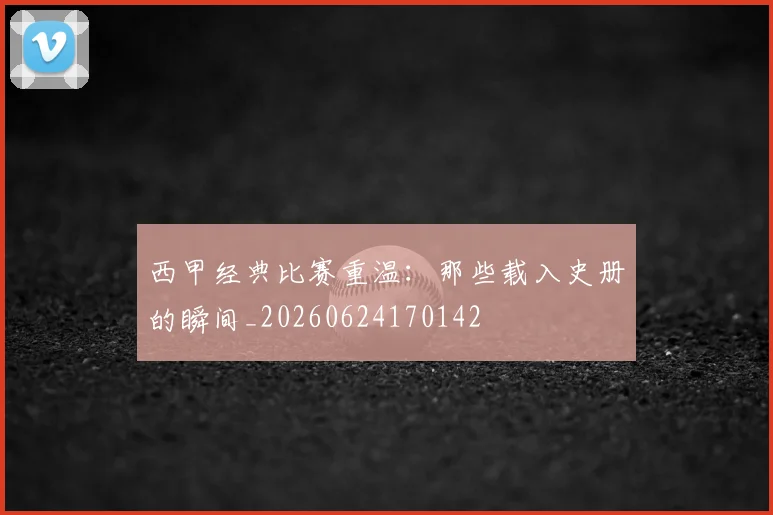 西甲经典比赛重温:那些载入史册的瞬间_20260624170142