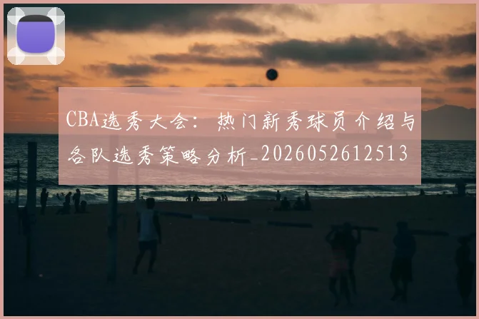 CBA选秀大会：热门新秀球员介绍与各队选秀策略分析_20260526125138